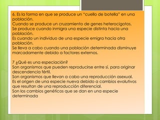 6. Es la forma en que se produce un “cuello de botella” en una
población.
Cuando se produce un cruzamiento de genes heterocigotos.
Se produce cuando inmigra una especie distinta hacia una
población.
Es cuando un individuo de una especie emigra hacia otra
población.
Se lleva a cabo cuando una población determinada disminuye
marcadamente debido a factores externos.

7 ¿Qué es una especiación?
Son organismos que pueden reproducirse entre sí, para originar
descendencia fértil.
Son organismos que llevan a cabo una reproducción asexual.
Es el origen de una especie nueva debido a cambios evolutivos
que resultan de una reproducción diferencial.
Son los cambios genéticos que se dan en una especie
determinada
 