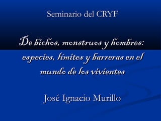 Seminario del CRYFSeminario del CRYF
De bichos, monstruos y hombres:De bichos, monstruos y hombres:
especies, límites y barreras en elespecies, límites y barreras en el
mundo de los vivientesmundo de los vivientes
José Ignacio MurilloJosé Ignacio Murillo
 