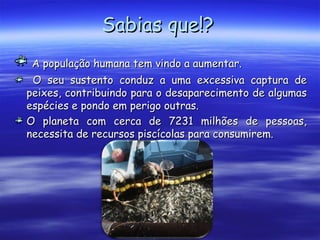 Sabias que!?Sabias que!?
A população humana tem vindo a aumentar.A população humana tem vindo a aumentar.
O seu sustento conduz a uma excessiva captura deO seu sustento conduz a uma excessiva captura de
peixes, contribuindo para o desaparecimento de algumaspeixes, contribuindo para o desaparecimento de algumas
espécies e pondo em perigo outras.espécies e pondo em perigo outras.
O planeta com cerca de 7231 milhões de pessoas,O planeta com cerca de 7231 milhões de pessoas,
necessita de recursos piscícolas para consumirem.necessita de recursos piscícolas para consumirem.
 