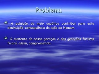ProblemaProblema
A poluição do meio aquático contribui para estaA poluição do meio aquático contribui para esta
diminuição, consequência da ação do Homem.diminuição, consequência da ação do Homem.
O sustento da nossa geração e das gerações futurasO sustento da nossa geração e das gerações futuras
ficará, assim, comprometido.ficará, assim, comprometido.
 
