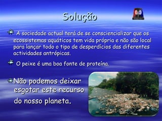 SoluçãoSolução
A sociedade actual terá de se consciencializar que osA sociedade actual terá de se consciencializar que os
ecossistemas aquáticos tem vida própria e não são localecossistemas aquáticos tem vida própria e não são local
para lançar todo o tipo de desperdícios das diferentespara lançar todo o tipo de desperdícios das diferentes
actividades antrópicas.actividades antrópicas.
O peixe é uma boa fonte de proteína.O peixe é uma boa fonte de proteína.
Não podemos deixarNão podemos deixar
esgotar este recursoesgotar este recurso
do nosso planetado nosso planeta..
 