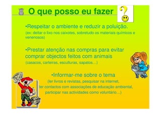 O que posso eu fazer
•Respeitar o ambiente e reduzir a poluição.
(ex: deitar o lixo nos caixotes, sobretudo os materiais químicos e
venenosos)


•Prestar atenção nas compras para evitar
comprar objectos feitos com animais
(casacos, carteiras, esculturas, sapatos…)


               •Informar-me sobre o tema
             (ler livros e revistas, pesquisar na internet,
        ter contactos com associações de educação ambiental,
            participar nas actividades como voluntário…)
 
