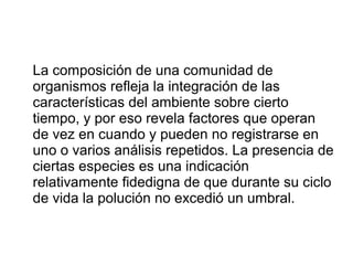 La composición de una comunidad de
organismos refleja la integración de las
características del ambiente sobre cierto
tiempo, y por eso revela factores que operan
de vez en cuando y pueden no registrarse en
uno o varios análisis repetidos. La presencia de
ciertas especies es una indicación
relativamente fidedigna de que durante su ciclo
de vida la polución no excedió un umbral.
 