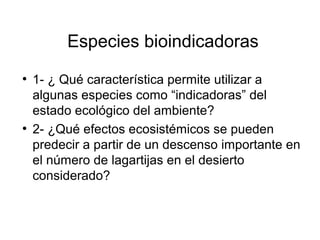 Especies bioindicadoras
●
1- ¿ Qué característica permite utilizar a
algunas especies como “indicadoras” del
estado ecológico del ambiente?
●
2- ¿Qué efectos ecosistémicos se pueden
predecir a partir de un descenso importante en
el número de lagartijas en el desierto
considerado?
 