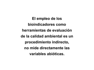 El empleo de los
bioindicadores como
herramientas de evaluación
de la calidad ambiental es un
procedimiento indirecto,
no mide directamente las
variables abióticas.
 