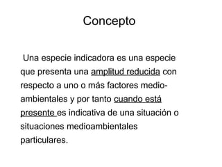 Concepto
Una especie indicadora es una especie
que presenta una amplitud reducida con
respecto a uno o más factores medio-
ambientales y por tanto cuando está
presente es indicativa de una situación o
situaciones medioambientales
particulares.
 