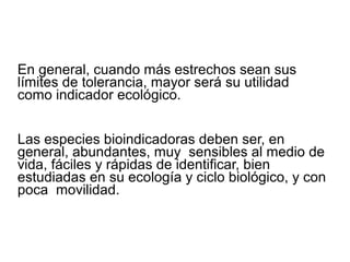 En general, cuando más estrechos sean sus
límites de tolerancia, mayor será su utilidad
como indicador ecológico.
Las especies bioindicadoras deben ser, en
general, abundantes, muy sensibles al medio de
vida, fáciles y rápidas de identificar, bien
estudiadas en su ecología y ciclo biológico, y con
poca movilidad.
 
