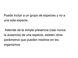 Puede incluir a un grupo de especies y no a
una sola especie.
Además de la simple presencia (casi nunca
la ausencia) de una especie, existen otros
parámetros que pueden medirse en los
organismos
 