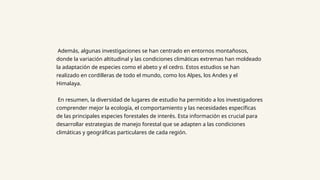 Además, algunas investigaciones se han centrado en entornos montañosos,
donde la variación altitudinal y las condiciones climáticas extremas han moldeado
la adaptación de especies como el abeto y el cedro. Estos estudios se han
realizado en cordilleras de todo el mundo, como los Alpes, los Andes y el
Himalaya.
En resumen, la diversidad de lugares de estudio ha permitido a los investigadores
comprender mejor la ecología, el comportamiento y las necesidades específicas
de las principales especies forestales de interés. Esta información es crucial para
desarrollar estrategias de manejo forestal que se adapten a las condiciones
climáticas y geográficas particulares de cada región.
 