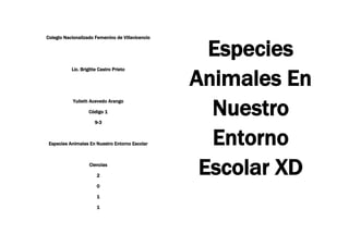 Colegio Nacionalizado Femenino de Villavicencio<br />Lic. Brigitte Castro Prieto<br />Yulieth Acevedo Arango<br />Código 1<br />9-3<br />Especies Animales En Nuestro Entorno Escolar<br />Ciencias<br />2<br />0<br />1<br />1<br />Especies Animales En Nuestro Entorno Escolar XD<br />Introducción:<br />Nosotras Hacemos este Trabajo para Explicar Y Profundizar EL Tema De Las Especies En Nuestro Entorno Escolar Siempre En Todas Partes Y en Todo Lugar Ahí Especies Que Nos Rodean Creamos No Es Cierto Por Muy Chiquitas Sean  Microscópicas O Macroscópicas Ahí están Es Mas Las Tenemos En Nuestro Organismo Como son Las Bacterias, Y Las Tales “Lombrices” Y Por Eso Toca Purgarnos En Nuestro Entorno escolar También Ahí Especies Y Queremos Mostrarles Y Enseñarles Mas De Ellas Como Son La Iguana, Los Pájaros, El Chivo, Las Palomas, Entre Otras. Espero Que Les Guste Daremos Nuestras Conclusiones y  Ustedes Sacaran Sus Conclusiones Sean Positivas O Negativas Las Recibiremos con Gusto.<br />GRACIAS<br />Las <br />Hormigas<br />20320-3810Ellas son Muy Trabajadoras su Alimento Lo Transportan desde Muy Lejos Y Lo llevan Hasta El Hormiguero Allí Lo Comparten Con Todas Las Demás Hormigas Pero Queremos Saber Mas De Ellas………<br />Que Es Una Hormiga?<br />Hormiga, es el nombre común de los miembros de una familia de insectos sociales y como las abejas pertenecen al orden de los himenópteros. Todas las hormigas son sociales, lo que significa que viven en colonias organizadas.En la mayoría de las especies de hormigas, los machos conservan las alas durante toda la vida y las hembras sólo hasta después del apareamiento. Ciertas hembras sin alas, llamadas trabajadoras, suelen ser estériles.<br /> <br />La hembra fecundada se convierte en reina de la colonia y su principal función consiste en poner huevos.<br />Los nidos de muchas especies de hormigas consisten en cámaras y galerías excavadas bajo piedras, troncos o en el suelo; algunas especies construyen sus hormigueros en montículos de tierra y materia vegetal o en troncos de árbol en descomposición.<br />La familia de las hormigas contiene más de 12.000 especies descritas, muy distribuidas en países templados y tropicales.<br /> Pero No Son Tan Magnificas Y A Veces Creemos Que osn inmortales Es Mentira Ellas Tambien Mueren Porque no Aguantan le viaje o Nosotras Las Matamos.<br />Una Pequeña A Muerto Pero Ellas son un Grupo Muy unido Y Se ayudan Una Con Otras. <br />Cuando Van a coger Comida Muy Grande Ellas forman un Grupo  y Se Ayudan También Ahí Muchas Especies De hormigas.<br />Clases De Hormigas:<br />Hormiga Acróbata<br />Hormiga Aterciopelada de los Arboles<br />Hormiga cortadora de Hojas <br />Hormiga De Campo<br />Hormiga Falsa Mielera<br />Hormiga de Pavimento<br />Hormiga Amarilla<br />Hormiga Loca<br />Hormiga pirámide <br />Hormiga argentina<br />Hormiga carpintera<br />Hormiga Cosechadora<br />Hormiga De Fuego<br />Hormiga Olorosa<br />Hormiga Faraona<br />Hormiga Ladrona<br />Hormiga Pequeña Negra<br />Hormiga Maizal<br /> La Gran Mayoría de hormiguitas Mueren Es Por Nosotras El Ser Humano Por que Pasamos Como Si nada y Las Pisamos, O Por que Nos inventamos juegos Con ellas Y Las Matamos como Si Fuera Un Deporte Lo Peor Es Que Somos felices Haciéndolo Sin Pensar en el Porque, Causas y  las Consecuencias.<br />214630141605<br />Aspectos Positivos y Negativos De Las Hormigas:<br />Positivo<br />A través del mundo, las hormigas son uno de los depredadores más importantes de los invertebrados pequeños, incluyendo otros insectos. Las hormigas defoliadoras en los trópicos americanos son los herbívoros (consumidores de plantas) más importantes, superando a los mamíferos de pastoreo. En muchos ecosistemas, las hormigas son importantes dispersores de las semillas que ellas recojen. En las zonas desérticas, son uno de las principales consumidores de semillas. En dondequiera que vivan, ellas trabajan y aerean el suelo tanto como las lombrices de tierra (dependiendo de las especificaciones del ecosistema). (Para más información ver el libro de Hšlldobler Y Wilson) <br />Negativo<br />Algunas especies de hormigas se les considera pestes, porque viven y protegen un territorio que consideramos nuestro o porque ellas quieren consumir productos que nosotros necesitamos. Por ejemplo, las hormigas defoliadoras (ver la sección quot;
Positivoquot;
 arriba) compiten con nosotros por cultivos en los trópicos Americanos. Las hormigas bravas colonizan pastizales húmedos (incluyendo jardines) con una facilidad alarmante. Las hormigas carpinteras que están adaptadas a vivir en madera muerta consideran la madera muerta de las casas un sitio apropiado, especialmente si está mojada. Diversas especies de hormigas oportunistas pueden infestar cocinas, despensas y areas con comida para los animales en busca de alimentos apropiados. También, algunas hormigas (como sus familiares las avispas y las abejas) tienen un potente aguijón. Como con las abejas, algunas personas pueden tener hipersensibilidad a los picotazos de hormigas. <br />El Chivo<br />La cabra o chiva (Capra aegagrus hircus) es un mamífero artiodáctilode la subfamiliaCaprinae que fue domesticado desde hace mucho tiempo (cerca del VIII milenio adC.), sobre todo por su carne y leche.<br />Al macho de la cabra se le llama cabro, chivato o macho cabrío y a las crías, cabrito ochivo.<br />Su población está creciendo rápidamente en los últimos años, se estima que en 2008 su población era de más de mil millones.<br />La cría y utilización de estos animales por parte del hombre se conoce como ganado caprino o cabrío.<br />Razas:<br />Hay gran cantidad de razas caprinas, las más conocidas entre ellas son: la alpina, raza lamacha, la saanen, la angora, la cachemira, la cabra enana, la anglo-nubiana y boer entre otras. Entre las razas españolas destancan la murciano-granadina, la malageña, la florida y la canaria, como razas lecheras. Tambien son muy interesantes como reserva genética dos razas en peligro de extinción como son la serrana andaluza y la blanca celtibérica.<br />Sus Defecaciones:<br />Sus Defecaciones o “Popo” tienen Forma Redonda.<br />El Chivo De Nuestro Colegio Es Muy Mansito En las Fotos Se Puede que se las deja Tomar sin ninguna dificultad eso si,  si este  se siente agredido o Encerrado el se Tiene Que defender como cualquier animal.<br />Las Palomas<br />La Paloma:  Los colúmbidos (Columbidae) son una familia de aves del orden Columbiformes que incluye las palomas, las tórtolas y formas afines, en total unas 308 especies. Son parientes delextinto dodo, que pertenece al mismo orden, pero a distinta familia.Los colúmbidos se distribuye por todo el mundo; la mayor diversidad de especies la tiene laecozona indomalaya y la eco-zona de Australasia.<br />Sus Defecaciones son Raras y Ellas se defienden con sus alas son muy arisca uno se les va a acercar y salen Volando. Son unaespecie Muy Bonita.<br />Características:<br />Los nidos, normalmente débiles, están elaborados con ramitas, y los huevos, normalmente dos, son incubados por ambos sexos. Naturalmente las palomas se alimentan de semillas yfrutos, artificialmente es frecuente que el ser humano aporte otros alimentos a las palomas, por ejemplo: migas de pan. Alimentan a sus pichones con una secreción denominada leche del buche que se secreta por células especiales. Ambos sexos producen esta substancia muy nutritiva para alimentar al joven.<br />Aparte de tener un gran sentido de la orientación, la paloma es una de las aves que más rápido vuela, alcanzando los 56 km/h.1 También caracteriza a las palomas su agudísimo sentido de la vista (por ejemplo la Guardia Costera de los Estados Unidos suele equipar a sus helicópteros de rescate con un par de palomas ubicadas en una pequeña cabina con ventanales la parte inferior delantera de sus helicópteros, las palomas apenas ven (mucho antes que el ser humano) tan sólo la cabeza flotante de un náufrago en alta mar lo advierten con sus rumoreos y dando picotazos, (la cabeza flotante de un náufrago en alta mar es prácticamente imposible de visualizar aún en pleno día despejado por los ojos humanos y los dispositivos o quot;
gadgetsquot;
 adaptados directamente al ser humano), tal prodigio se debe a que las palomas suelen tener una extremada agudeza visual muy superior a la humana.<br />Las palomas jóvenes se denominan pichones y las personas que crían palomas se denominan colombófilos.<br />Enfermedades relacionadas<br />Estar en contacto con excrementos de palomas puede representar un riesgo para la salud. Se conoce que al menos tres enfermedades humanas están asociadas con los excrementos de las palomas: histoplasmosis, criptococosis y psitacosis. <br />La Iguana<br />Que es?<br />La iguana, iguana verde o teyú (Iguana iguana) es un gran lagarto arbóreo de América Central y de Sudamérica. Se la encuentra desde México hasta el norte de Argentina, sur deBrasil y de Paraguay, tanto como en las Islas del Caribe y en Florida. Miden hasta 2 m de longitud de cabeza a cola y pueden llegar a pesar más de 15 kg. Pertenece al grupo mayor y de más complicado diseño de los saurios del Nuevo Mundo, al que pertenecen la mayoría de las especies. Se incluye en la familia de los Iguánidos.<br />Características:<br />Pueden medir de 1,5 o 2 metros. Son animales herbívoros y se reproducen por medio de huevos, que son colocados bajo tierra durante el mes de febrero (verano austral). Alcanzan la madurez sexual a los 16 meses de edad, pero son consideradas adultas a los 36 meses, cuando miden 70 cm de largo.<br />El color verde de su piel les permite confundirse perfectamente con la vegetación que hay en su entorno. Su piel esta recubierta de pequeñas escamas, tienen una cresta dorsal que recorre desde su cabeza hasta su cola, esta es muy vistosa en los machos.<br />Todas las iguanas tienen patas muy cortas y cinco dedos en cada pata, acabados en garras muy afiladas. Su cola es larga y delgada y está bordeada por una hilera de afiladas escamas dorsales. Este animal a veces emite resoplidos.<br />También se caracterizan por un gran repliegue debajo de la barbilla similar a una papada y son conocidas por sus espectaculares exhibiciones en los rituales de defensa y cortejo, en los que levantan el cuerpo mientras agitan con fuerza la cabeza de arriba a abajo. Viven principalmente en regiones bastante húmedas, como la selva mexicana y brasileña.<br />Comportamiento:<br />Las iguanas son reptiles diurnos y estrictamente herbívoros, comiendo hojas, flores, frutas y brotes. En estado salvaje pueden llegar a comer pequeños insectos que los ingieren al comerse las hojas verdes, que es lo que les interesa; o cuando escasea la vegetación y ya han pasado días sin comer se les ha llegado a ver alimentándose de pequeños insectos o animales, cabe mencionar que esto es perjudicial para su salud. <br />A las iguanas se les encuentra viviendo en árboles cerca de agua, donde se introducen si son atacadas. Ágiles escaladoras, pueden caer al suelo de la selva (sobre el colchón orgánico) desde 10 m sin lastimarse, corriendo a gran velocidad. Debido a su popularidad en el mercado de las mascotas y como alimento en países de América Latina, las iguanas están listadas en el Apéndice CITES II, lo que significa que aunque están amenazadas, no están en peligro de extinción.<br />La conducta que suele caracterizar a las iguanas jóvenes o a iguanas que nunca han sido socializadas, es el principal condicionante y motivo suficiente para que muchas iguanas sean devueltas a la tienda donde fueron compradas o incluso abandonadas. Recordemos que una iguana NO es un animal doméstico en sí, sino un animal salvaje de hábitos e instintos defensivos hacia todo aquello que representa peligro, y que por lo tanto, al adquirirla asumimos no sólo dicha condición, sino la responsabilidad de socializarla y domesticarla con el fin de lograr una convivencia ideal entre los dos.<br />Defensa:<br />Como Todo Animal Ellos También tienen que defenderse en caso de Emergencia Y ellos Utilizan Su cola Para Defensa Como un Látigo.<br />Los Pájaros<br />Las aves son animales vertebrados, de sangre caliente, que caminan, saltan o se mantienen sólo sobre las extremidades posteriores, mientras que las extremidades anteriores están modificadas como alas que, al igual que muchas otras características anatómicas únicas, son adaptaciones para volar, aunque no todas vuelan. Tienen el cuerpo recubierto de plumasy, las aves actuales, un pico córneo sin dientes. Para reproducirse ponen huevos, que incuban hasta la eclosión.<br />Su grupo taxonómico se denomina clase Aves para la sistemática clásica, pero en la sistemática filogenética actual este clado no tiene rango, y es incluido a su vez sucesivamente dentro de los clados: Theropoda, Dinosauria, Archosauria, Sauropsida,Tetrapoda, etc., aunque hay más anidamientos intermedios con denominación.<br />Las aves se originaron a partir de dinosaurios carnívoros bípedos del Jurásico, hace 150-200 millones de años. Su posterior evolución dio lugar, tras una fuerte radiación, a las cerca de 10.000 especies actuales (la lista de Clements3 incluye 9.792 especies vivas más 86 extintasen tiempos históricos). Las aves son los tetrápodos más diversos; sin embargo, tienen una gran homogeneidad morfológica en comparación con los mamíferos. Las relaciones de parentesco de las familias de aves no siempre pueden definirse por morfología, pero con elanálisis de ADN comienzan a esclarecerse.<br />Las aves habitan en todos los biomas terrestres, y también en todos los océanos. El tamaño puede ser desde 6,4 cm en el colibrí zunzuncito hasta 2,74 metros en el avestruz. Los comportamientos son diversos y notables, como en la anidación, la alimentación de las crías, las migraciones, el apareamiento y la tendencia a la asociación en grupos. La comunicación entre las aves es variable y puede implicar señales visuales, llamadas y cantos. Algunas emiten gran diversidad de sonidos, y se destacan por su inteligencia y por la capacidad de transmisión cultural de conocimientos a nuevas generaciones.<br />El ser humano ha tenido una intensa relación con las aves. En la economía humana las aves de corral y las cinegéticas son fuentes de alimento. Las canoras y los loros son populares como mascotas. Se usa el plumón de patos y gansos domésticos para rellenar almohadas, y antes se cazaban muchas aves para adornar sombreros con sus plumas. El guano de las aves se usa en la fertilización de suelos. Algunas aves son reverenciadas o repudiadas por motivos religiosos, supersticiones o por prejuicios erróneos. Muchas son símbolos culturales y referencia frecuente para el arte. Desde el siglo XVII, se han extinguido más de 120 especies como consecuencia de actividades humanas y, actualmente, son más de 1.200 las especies de aves amenazadas que necesitan esfuerzos para su conservación.<br />Comportamiento:<br />La mayoría de las aves son diurnas, pero algunas especies, sobre todo búhos y chotacabras, son nocturnas o crepusculares; y muchas aves limícolas costeras se alimentan cuando las mareas les son propicias ya sea de día o de noche.<br />Ellas Se Encuentran En Nuestro entorno escolar y en todo lado hasta en los parques.<br />Conclusiones:<br />En Nuestro entorno escolar y común siempre encontraremos especies animales. Y A veces el ser humano no Las Valora Como Las Hormiguitas Son un Ejemplo del Trabajo Duro, del Trabajo en Equipo Y todo Lo demás. <br />Las Iguanitas Son Una Especie Inofensiva Pero Si nosotras las maltratamos y  jugamos con ellas se tienen que defender.<br />Los Pajaritos Son una Especie Hermosa No solo Por Su Cantar Si No Por Su Variedad de Especies, colores y Tamaños.<br />Nuestras Palomitas Ya Veo por que son símbolo de Paz Son una Criaturas Divinas  Más Las Palomas Blancas.<br />Faltaron las Maripositas que Son difíciles de encontrar y son lindas por su cantidad de colores.<br />