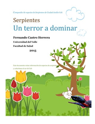 1
Compendio de especies de Serpientes de Ciudad Jardín Cali
Serpientes
Un terror a dominar
Fernando Castro Herrera
Universidad del Valle
Facultad de Salud
2015
Este documento reune informacion de especies de serpientes o culebras de la zona residencial
y suburbana al sur de Cali
 