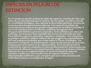 
    En el mundo se pierde cientos de miles de especies, muchas de ellas aún
    antes de ser descubiertas por la ciencia. De ese modo, no sólo se pierde
    la variabilidad biológica, sino además la diversidad genética, fuentes de
    sustentos para las generaciones futuras. Una especie en peligro de
    extinción es una especie que puede extinguirse en un futuro próximo. A
    través de la historia de la evolución, millones de especies han
    desaparecido debido a procesos naturales. En los últimos 300 años, sin
    embargo, los humanos han multiplicado la tasa de extinción por mil.
    Para todas las especies naturales, vegetales y animales, vivir constituye
    un peligro cotidiano, deben cuidarse de sus congéneres, especialmente
    del más poderoso predador que existe sobre la Tierra: el hombre. Los
    desastres ecológicos, la deforestación y otras consecuencias de la acción
    humana provocan daños en la cadena trófica. En el mundo actual la
    extinción de especies animales no está tan directamente relacionada con
    la escazes de alimentos o la contaminación, como con acciones violentas
    directas (la caza no reglamentada y el comercio ilegal de especies
    salvajes) o indirectas (la introducción de especies exóticas, en
    determinados ambientes, que compiten por uno o más recursos con
    individuos nativos o ya adaptados al lugar).
 