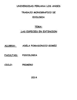 UNIVERSIDAD PERUANA LOS ANDES 
TRABAJO MONOGRAFICO DE 
ECOLOGIA 
TEMA: 
LAS ESPECIES EN EXTINCION 
ALUMNA: ADELA POMASONCCO GOMEZ 
FACULTAD: PSICOLOGIA 
CICLO: PRIMERO 
2014 
 