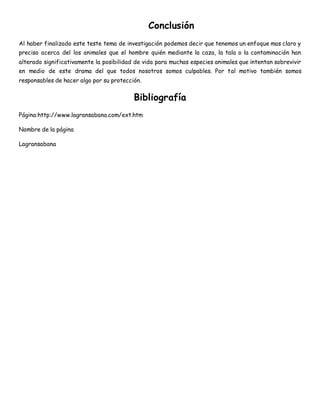 Conclusión 
Al haber finalizado este teste tema de investigación podemos decir que tenemos un enfoque mas claro y 
preciso acerca del los animales que el hombre quién mediante la caza, la tala o la contaminación han 
alterado significativamente la posibilidad de vida para muchas especies animales que intentan sobrevivir 
en medio de este drama del que todos nosotros somos culpables. Por tal motivo también somos 
responsables de hacer algo por su protección. 
Bibliografía 
Página:http://www.lagransabana.com/ext.htm 
Nombre de la página 
Lagransabana 
