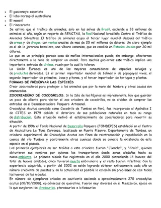  El guacamayo escarlata 
 El lobo marsupial australiana 
 El manatí 
 El rinoceronte 
Se estima que el tráfico de animales, solo en las selvas de Brasil, asciende a 38 millones de 
animales al año, según un reporte de RENCTAS, la Red Nacional brasileña Contra el Tráfico de 
Animales Silvestres. El tráfico de animales ocupa el tercer lugar mundial después del tráfico 
de armas y de drogas, con ventas anuales de mas de 20 mil millones de dólares. Un claro ejemplo 
es el de la jararaca brasilera, una víbora venenosa, que es vendida en Estados Unidos por 20 mil 
dólares. 
Lo que en un principio parece cosa de mafias internacionales puede, sin embargo, afectarnos 
directamente a la hora de comprar un animal. Para muchos gobiernos este tráfico implica una 
importante entrada de divisas, razón por la cual lo toleran. 
La Unión Europea es uno de los mayores consumidores de especies salvajes y 
de productos derivados. Es el primer importador mundial de felinos y de papagayos vivos, el 
segundo importador de primates, boas y pitones, y el tercer importador de tortugas y plantas. 
FORMAS DE PRESERVAR LAS ESPECIES 
Crear zoocriaderos para proteger a los animales que por la mano del hombre y otras causas son 
amenazadas. 
ZOOCRIADERO DE COCODRILOS. Si la Isla de los Pájaros es impresionante, hay que guardar 
un poco de aliento para visitar el zoo criadero de cocodrilos, no se olviden de comprar las 
entradas en el Desembarcadero Pesquero Artesanal. 
Crocodylus Acutus conocido como Cocodrilo de Tumbes en Perú, fue incorporado al Apéndice I 
de CITES en 1979 debido al deterioro de sus poblaciones naturales en todo su rango 
de distribución. Esta situación motivó el establecimiento de zoocriaderos para revertir su 
situación. 
A partir de 1996 el Fondo Nacional de Desarrollo Pesquero (FONDEPES) estableció en el Centro 
de Acuicultura La Tuna Carranza, localizado en Puerto Pizarro, Departamento de Tumbes, un 
criadero experimental de Crocodylus Acutus con fines de reintroducción y repoblación en la 
cuenca del río Tumbes y posiblemente otras cuencas donde se conocía la existencia de esta 
especie en el pasado. 
Los primeros ejemplares en ser traídos a este criadero fueron "Juancho", y "Chalo", quienes 
obtuvieron sus nombres por quienes los transportaron desde zonas aledañas hasta su 
nuevo ambiente. La primera nidada fue registrada en el año 2000 conteniendo 14 huevos; del 
total de huevos anidados, cinco tuvieron muerte embrionaria y el resto fueron infértiles. Con la 
experiencia adquirida, a partir del 2002 se están logrando obtener exitosamente cada año un 
número creciente de puestas y en la actualidad es posible la eclosión sin problemas de casi todos 
los huevos de las nidadas. 
En número de ejemplares criados en cautiverio asciende a aproximadamente 270 crocodylus 
acutus (20/10/2008). epidérmicas de queratina. Fueron muy diversos en el Mesozoico, época en 
la que surgieron los dinosaurios, pterosaurios e ictiosaurios 
 