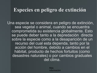 Especies en peligro de extinción Una especie se considera en peligro de extinción, sea vegetal o animal, cuando se encuentra comprometida su existencia globalmente. Esto se puede deber tanto a la depredación  directa sobre la especie como a la desaparición de un recurso del cual esta dependa, tanto por la acción del hombre, debido a cambios en el hábitat, producto de hechos fortuitos (como desastres naturales) o por cambios graduales del clima. Mas información 