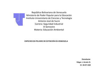 ESPECIES EN PELIGRO DE EXTINCIÓN EN VENEZUELA
Estudiante:
Edgar J. Arvelo O.
CI: 20.911.020
República Bolivariana de Venezuela
Ministerio de Poder Popular para la Educación
Instituto Universitario de Ciencias y Tecnología
Antonio José de Sucre
Carrera: Seguridad Industrial
III Semestre
Materia: Educación Ambiental
 