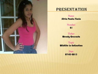 Presentation
         Name
  Silvia Paola Fiorin

       Number
         21

       Ticher
   Wendy Quesada

         Topic
 Wildlife in Extinction

         Date
      07-03-2013
 