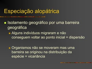 Especiação alopátrica
Isolamento geográfico por uma barreira
geográfica
Alguns indivíduos migraram e não
conseguem voltar ao ponto inicial = dispersão
Organismos não se moveram mas uma
barreira se originou na distribuição da
espécie = vicariância
 