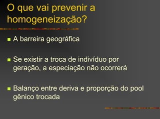 O que vai prevenir a
homogeneização?
A barreira geográfica
Se existir a troca de indivíduo por
geração, a especiação não ocorrerá
Balanço entre deriva e proporção do pool
gênico trocada
 