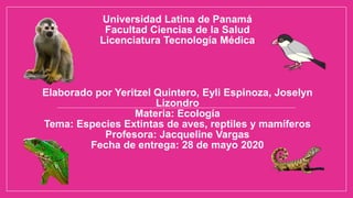 Universidad Latina de Panamá
Facultad Ciencias de la Salud
Licenciatura Tecnología Médica
Elaborado por Yeritzel Quintero, Eyli Espinoza, Joselyn
Lizondro
Materia: Ecología
Tema: Especies Extintas de aves, reptiles y mamíferos
Profesora: Jacqueline Vargas
Fecha de entrega: 28 de mayo 2020
 