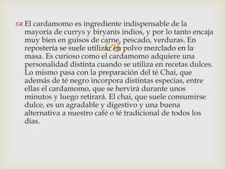 
 El cardamomo es ingrediente indispensable de la
mayoría de currys y biryanis indios, y por lo tanto encaja
muy bien en guisos de carne, pescado, verduras. En
repostería se suele utilizar en polvo mezclado en la
masa. Es curioso como el cardamomo adquiere una
personalidad distinta cuando se utiliza en recetas dulces.
Lo mismo pasa con la preparación del té Chai, que
además de té negro incorpora distintas especias, entre
ellas el cardamomo, que se hervirá durante unos
minutos y luego retirará. El chai, que suele consumirse
dulce, es un agradable y digestivo y una buena
alternativa a nuestro café o té tradicional de todos los
días.
 