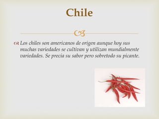 
 Los chiles son americanos de origen aunque hoy sus
muchas variedades se cultivan y utilizan mundialmente
variedades. Se precia su sabor pero sobretodo su picante.
Chile
 
