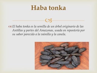 
 El haba tonka es la semilla de un árbol originario de las
Antillas y partes del Amazonas, usada en repostería por
su sabor parecido a la vainilla y la canela.
Haba tonka
 