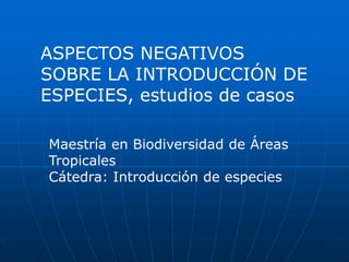 ASPECTOS NEGATIVOS 
SOBRE LA INTRODUCCIÓN DE 
ESPECIES, estudios de casos 
Maestría en Biodiversidad de Áreas 
Tropicales 
Cátedra: Introducción de especies 
 