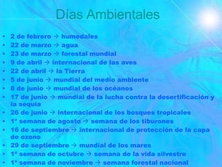 Días Ambientales
• 2 de febrero  humedales
• 22 de marzo  agua
• 23 de marzo  forestal mundial
• 9 de abril  internacional de las aves
• 22 de abril  la Tierra
• 5 de junio  mundial del medio ambiente
• 8 de junio  mundial de los océanos
• 17 de junio  mundial de la lucha contra la desertificación y
la sequía
• 26 de junio  internacional de los bosques tropicales
• 1ª semana de agosto  semana de los tiburones
• 16 de septiembre  internacional de protección de la capa
de ozono
• 29 de septiembre  mundial de los mares
• 1ª semana de octubre  semana de la vida silvestre
• 1ª semana de noviembre  semana forestal nacional
 