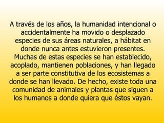 A través de los años, la humanidad intencional o accidentalmente ha movido o desplazado especies de sus áreas naturales, a hábitat en donde nunca antes estuvieron presentes. Muchas de estas especies se han establecido, acoplado, mantienen poblaciones, y han llegado a ser parte constitutiva de los ecosistemas a donde se han llevado. De hecho, existe toda una comunidad de animales y plantas que siguen a los humanos a donde quiera que éstos vayan. 