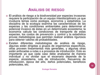 ANÁLISIS DE RIESGO
   El análisis de riesgo a la biodiversidad por especies invasoras
    requiere la participación de un equipo interdisciplinario ya que
    involucra temas como ecología, economía y estadística. La
    disciplina de la ecología examina las características de las
    especies y las condiciones ambientales para determinar el
    potencial invasivo de éstas en un determinado ecosistema; la
    economía calcula las condiciones de transporte de estas
    especies, los costos de prevención y control y la estadística
    provee metodologías que permitan realizar análisis rigurosos
    para obtener valores de probabilidades.
   Existen diferentes metodologías de análisis de riesgo,
    algunas están dirigidas a grupos de organismos específicos,
    otras proveen lineamientos más generales, y algunas otras
    están enfocadas a rutas o a procesos de introducción. Esto es
    importante ya que cada caso debe analizarse de manera
    individual y no olvidar que el escenario depende de la
    especie, ecosistema, ruta de introducción, frecuencia de
    introducción, época del año, daños potenciales, beneficios
    potenciales, etc.                                                  12
                               Ecología Terrestre
 