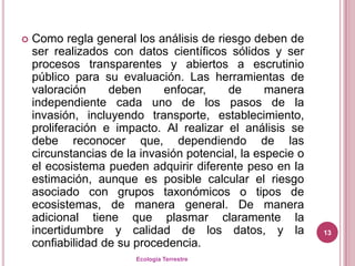    Como regla general los análisis de riesgo deben de
    ser realizados con datos científicos sólidos y ser
    procesos transparentes y abiertos a escrutinio
    público para su evaluación. Las herramientas de
    valoración     deben     enfocar,     de      manera
    independiente cada uno de los pasos de la
    invasión, incluyendo transporte, establecimiento,
    proliferación e impacto. Al realizar el análisis se
    debe reconocer que, dependiendo de las
    circunstancias de la invasión potencial, la especie o
    el ecosistema pueden adquirir diferente peso en la
    estimación, aunque es posible calcular el riesgo
    asociado con grupos taxonómicos o tipos de
    ecosistemas, de manera general. De manera
    adicional tiene que plasmar claramente la
    incertidumbre y calidad de los datos, y la              13
    confiabilidad de su procedencia.
                        Ecología Terrestre
 