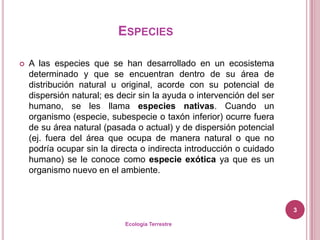 ESPECIES

   A las especies que se han desarrollado en un ecosistema
    determinado y que se encuentran dentro de su área de
    distribución natural u original, acorde con su potencial de
    dispersión natural; es decir sin la ayuda o intervención del ser
    humano, se les llama especies nativas. Cuando un
    organismo (especie, subespecie o taxón inferior) ocurre fuera
    de su área natural (pasada o actual) y de dispersión potencial
    (ej. fuera del área que ocupa de manera natural o que no
    podría ocupar sin la directa o indirecta introducción o cuidado
    humano) se le conoce como especie exótica ya que es un
    organismo nuevo en el ambiente.



                                                                       3

                             Ecología Terrestre
 