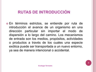 RUTAS DE INTRODUCCIÓN

   En términos estrictos, se entiende por ruta de
    introducción el avance de un organismo en una
    dirección particular sin importar el modo de
    dispersión a lo largo del camino. Los mecanismos
    de entrada son los medios, propósitos, actividades
    o productos a través de los cuales una especie
    exótica puede ser transportada a un nuevo entorno,
    ya sea de manera intencional o accidental.


                                                         7
                       Ecología Terrestre
 