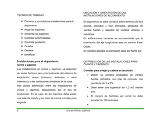 TÉCNICA DE TRABAJO
™ Construir y acondicionar instalaciones para el
alojamiento
™ Alojar las especies
™ Alimentar las especies
™ Controlar enfermedades
™ Controlar gestación
™ Ordeñar
™ Destetar
™ beneficiar
Instalaciones para el alojamiento
Ovino y Caprino
Las instalaciones en ovinos y caprinos, va depender
de varias factores pero principalmente del sistema de
explotación usado (intensivo, extensivo o semi
intensivo) y a las condiciones climáticas de la zona.
Hay pocas diferencias entre las instalaciones de
ovinos y caprinos, básicamente por el tipo de
producción. En el caso de los caprinos debe existir
una sala de ordeño y en caso de ovinos corrales para
engorde.
UBICACIÓN Y ORIENTACIÓN DE LAS
INSTALACIONES DE ALOJAMIENTO
El alojamiento se debe construir sobre terrenos de fácil
acceso, elevados y bien drenados, abrigados de
vientos fuertes y alejados de núcleos urbanos e
industrias.
En edificaciones cerradas es recomendable que la
orientación del eje longitudinal este en sentido Este-
Oeste.
En corrales abiertos la orientación debe ser Norte-Sur
DISTRIBUCIÓN DE LAS INSTALACIONES PARA
OVINOS Y CAPRINOS
Corrales para ovejas y cabras en lactación
• Deben se corrales protegidos de vientos
fuertes, techados, con piso de concreto, con
pendiente de 2 a 3%
• Debe tener una superficie de 1,2 m2 /madre
cría.
• El número de hembras por corral no debe
exceder de 100 animales.
•
Cría de Ovinos y Caprinos
8
 