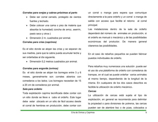 Corrales para ovejas y cabras próximas al parto
• Debe ser corral cerrado, protegido de vientos
fuertes y techado.
• Debe colocar una cama o piso de materia que
absorba la humedad( concha de arroz, aserrín,
pasto seco y otros )
• Dimensión 2 m. cuadrados por animal.
Corrales para crías (caprinos)
Es el sitio donde se alojan las crías y se separan de
sus madres, para que la cabra pueda acumular leche y
ser ordeñadas al día siguiente.
• Dimensión 0,2 metros cuadrados por animal.
Corrales para engorde (ovinos)
Es el sitio donde se alojan los borregos entre 3 y 6
meses, generalmente son corrales abiertos con
comederos a los lados. Los borregos necesitan de 15
a 20 cm de comederos por animal.
Sala para ordeño
Toda explotación caprina tecnificada debe contar con
un sitio donde se lleve a cabo el ordeño. Este lugar
debe estar ubicado en un sitio de fácil acceso desde
el corral de hembras en producción, debe contar con
un corral o manga para espera que comunique
directamente a la para ordeño y un corral o manga de
salida con acceso que facilite el retorno al corral
principal.
Las instalaciones dentro de la sala de ordeño
dependerá del número de animales en producción, si
el ordeño es manual o mecánico y de las posibilidades
económicas del productor. De manera general
citaremos las posibilidades.
En el caso de rebaños pequeños se pueden fabricar
puestos individuales de ordeño.
Para rebaños muy numerosos una solución puede ser
el uso de una plataforma de ordeño con comederos de
trampas, en el cual se puede ordeñar varios animales
al mismo tiempo, dependiendo de la longitud de la
misma. En cualquiera de los dos casos descritos es
factible la utilización de ordeño mecánico.
Cercas
La utilización de cercas está sujeta al tipo de
explotación, en general se recomienda para delimitar
la propiedad o para divisiones de potreros, las cercas
pueden ser de alambre liso o de púas, colocados a
Cría de Ovinos y Caprinos 9
 