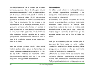 una distancia entre sí de tal manera que no pasen
animales pequeños a través de ellos, para ello, se
sugiere separaciones de 7 a 8 cm. en los primeros 60
cm. de cerca, a partir del suelo, de allí en adelante la
separación puede ser mayor (15 cm), los estantillos
pueden ser de metal o de madera, colocados cada 2
mts. Para la construcción de los corrales no se
recomienda el uso de las cercas de alambre de púa,
ya que los animales sufren heridas con facilidad al
tratar de pasar de un corral a otro o al recostarse de
la cerca. Las heridas producidas por el alambre de
púas ocasionan grandes pérdidas en el rebaño
principalmente por enfermedades Infecciosas, como el
caso de la Linfadenitis caseosa la cual ocasiona un
daño en las pieles.
Para los corrales podemos utilizar, como cercas
madera, piedras, palo a pique, o algunos tipos de
mallas metálicas que existen en el mercado. En caso
de las mallas metálicas se recomienda utilizar
combinaciones con alambre liso o púa 70 –90 cm de
abajo hacia arriba) y malla el resto de cerca.
Los comederos
Es la llave para la solución de muchos problemas de
tipo sanitario, principalmente parasitarios, y por
consiguiente pueden disminuir pérdidas económicas
por concepto de tratamientos.
El comedero más práctico y funcional es el que
consiste en un emparrillado, por donde los animales
solamente puede introducir la cabeza; este
emparrillado puede ser de madera o metálico, está
enclavado sobre el borde de un canal hecho con
madera, bloques y cemento; de tal manera que los
animales puedan tocar con la boca el fondo del
mismo.
Este tipo de comedero puede ser utilizado para el
suministro del heno, pasto de corte, ensilaje,
concentrado, entre otros. En general el objetivo que se
persigue con el comedero es evitar que los animales
contaminen el alimento con heces y orina.
Últimamente se vienen usando con bastante éxito
comederos colgantes, especialmente para animales
jóvenes, estos comederos son construidos de tubos de
PVC cortados longitudinalmente y colgados de manera
Cría de Ovinos y Caprinos
10
 