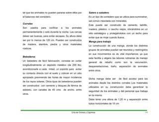 tal que los animales no pueden pararse sobre ellos por
el balanceo del comedero.
Corrales
Son usados para confinar a los animales
permanentemente o solo durante la noche. Las cercas
deben ser buenas, para evitar escapes. Su altura debe
ser por lo menos de 120 cm. Pueden ser construidos
de madera, alambre, piedra y otros materiales
rústicos.
Bebederos
Un bebedero de fácil fabricación, consiste en cortar
longitudinalmente un depósito metálico (de 200 lts),
acondicionarle a cada mitad, un soporte para evitar
su contacto directo con el suelo y colocar en un sitio
apropiado previniendo las horas de mayor incidencia
de los rayos solares. Otros tipos de bebederos pueden
ser construidos con cemento y bloques de lámina de
asbesto, con canales de 45 cms de ancho, entre
otros.
Salero o saladero
Es un tipo de comedero que se utiliza para suministrar,
sal común mezclada con minerales.
Este puede ser construido de cemento, ladrillo,
madera, plástico, o caucho viejos, ubicándolos en un
sitio estratégico y protegiéndolos con un techo para
evitar que se moje cuando llueva.
Manga para trabajo
La construcción de una manga, donde los distintos
grupos de animales puedan ser reunidos y restringidos
en sus movimientos es de vital importancia, ya que
esta facilita y aligera las labores rutinarias de manejo
general de rebaño como son la vacunación,
desparasitaciones, baño, separación de animales
entre otros.
Dicha manga debe ser de fácil acceso para los
animales desde los distintos corrales Los materiales
utilizados en su construcción debe garantizar la
seguridad de los animales y del personal que trabaja
en la misma.
Debe tener una altora de 1,20 m y separación entre
tubos horizontales de 10 cm.
Cría de Ovinos y Caprinos 11
 