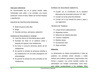 Sala para enfermería
Es recomendable que en la granja existan salas
individuales para aislar a los animales una buena
protección contra el clima. Deben ser de fácil limpieza
y desinfección.
EQUIPOS DE PROTECCIÓN PERSONAL
™ Botas de goma (caña alta)
™ Braga
™ Guantes (carnaza, quirúrgicos, palpación)
NORMAS DE SEGURIDAD E HIGIENE
™ Lavar las manos con abundante agua y jabón
™ Sumergir las botar en el pediluvio antes y
después de ingresar a las instalaciones
™ No fumar ni consumir alimentos dentro de las
instalaciones
™ No permitir la entrada de personas extrañas a
las instalaciones a fin de evitar propagación de
enfermedades
™ No permitir la entrada de otros animales en las
instalaciones.
NORMAS DE SEGURIDAD AMBIENTAL
™ Cumplir con la Constitución de la republica
Bolivariana de Venezuela (artículos 127, 302)
™ Cumplir con la ley penal del ambiente
™ Cumplir con la ley forestal de suelos y agua y
sus reglamento
TÉCNICA DE TRABAJO
™ Limpiar terreno (deforestación)
™ Replantear terreno
™ Selección de material adecuado
™ Construir instalación
™ Distribuir áreas
™ Acondicionar área
™ Alojar animales
Alimento
La alimentación se realiza principalmente a base de
pastoreo, los animales comen arbustos y malas
hierbas pero prefieren gramíneas y leguminosas mas
tiernas y jugosas. Los ovinos también pueden ser
alimentados con forrajes conservados, como heno,
pero deben acostumbrarse a los ensilajes. Ellos
Cría de Ovinos y Caprinos
12
 