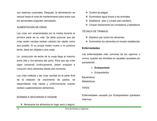 sus reservas corporales. Después, la alimentación se
reduce hasta el nivel de mantenimiento para evitar que
los sementales engorden demasiado.
ALIMENTACIÓN DE CRÍAS
Las crías son amamantadas por la madre durante la
primera parte de su vida. Se debe procurar que las
crías recién nacidas reciban calostro tan rápido como
sea posible. Si su propia madre muere o no produce
leche, debe ser ahijada a otra oveja.
La producción de leche de la oveja llega al máximo
entre 2da y 3ra semana del parto. Para que las crías
sigan creciendo continuamente, deben empezar a
consumir otros alimentos desde ese momento.
Las crías mellizas y las crías nacidas en la parte final
de la estación de crecimiento de pastos, se
desarrollarán más rápida y uniformemente cuando
reciben suplementación alimenticia.
NORMAS E SEGURIDAD E HIGIENE
™ Almacenar los alimentos en lugar seco y seguro
™ Control de plagas
™ Suministrar agua limpia a los animales
™ Establecer plan y cumplir plan sanitario
™ Limpiar diariamente los comederos y bebederos
TÉCNICA DE TRABAJO
™ Distribuir por ración los alimentos
™ Suministrar los alimentos en horario establecido
Enfermedades
Las enfermedades más comunes de los caprinos u
ovinos, pueden ser divididas en aquellas causadas por
parasitarias:
¾ Endoparásito
¾ Ectoparásitos
Bacterianos:
Metabólicas.
TIPOS
Enfermedades causada por Endoparásitos (parásitos
Internos)
Cría de Ovinos y Caprinos
14
 
