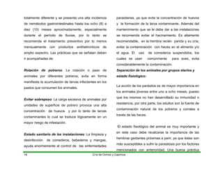 totalmente diferente y se presenta una alta incidencia
de nemátodos gastrointestinales hasta los ocho (8) a
diez (10) meses aproximadamente, especialmente
durante el período de lluvias, por lo tanto se
recomienda el tratamiento preventivo por lo menos
mensualmente con productos antihelmínticos de
amplio espectro. Las prácticas que se señalan deben
ir acompañadas de:
Rotación de potreros: La rotación o paso de
animales por diferentes potreros, evita en forma
manifiesta la acumulación de larvas infectantes en los
pastos que consumen los animales.
Evitar sobrepeso: La carga excesiva de animales por
unidades de superficie de potrero provoca una alta
concentración de huevos y por lo tanto de larvas
contaminantes lo cual se traduce lógicamente en un
mayor riesgo de infestación.
Estado sanitario de las instalaciones: La limpieza y
desinfección de comederos, bebederos y mangas,
ayuda enormemente al control de las enfermedades
parasitarias, ya que evita la concentración de huevos
y la formación de la larva contaminante. Además del
mantenimiento que se le debe dar a las instalaciones
se recomienda evitar el hacinamiento. Es altamente
recomendable, en la hembra recién parida y su cría,
evitar la contaminación con heces en el alimento y/o
el agua. El uso de comederos suspendidos, los
cuales se usan comúnmente para aves, evita
considerablemente la contaminación.
Separación de los animales por grupos etarios y
estado fisiológico:
La acción de los parásitos es de mayor importancia en
los animales jóvenes entre uno a ocho meses, puesto
que los mismos no han desarrollado su inmunidad o
resistencia, por otra parte, los adultos son la fuente de
contaminación natural de los potreros y corrales a
través de las heces.
El estado fisiológico del animal es muy importante y
en este caso debe recalcarse la importancia de las
hembras gestantes próximas a parir, ya que éstas son
más susceptibles a sufrir la parasitosis por los factores
mencionados con anterioridad. Una buena práctica
Cría de Ovinos y Caprinos
16
 
