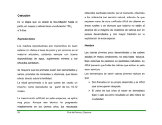 Gestación
Es la etapa que va desde la fecundación hasta el
parto, en ovejas y cabras tiene una duración 150+
a 3 días.
Reproductores
Los machos reproductores son mantenidos en buen
estado con dietas a base de pasto y en pastoreo en el
matorral arbustivo, contando siempre con buena
disponibilidad de agua, suplemento mineral y sal
ofrecidos ad libitum.
Se requiere que los animales estén bien alimentados y
sanos, provistos de minerales y vitaminas, que tienen
efecto directo sobre la fertilidad.
La edad aproximada a la que puede ser usado un
(macho) como reproductor es partir de los 10-12
meses.
La inseminación artificial, en estas especies, se aplica
muy poco. Aunque esa técnica ha progresado
notablemente en los últimos años, los resultados
obtenidos continúan siendo, por el momento, inferiores
a los obtenidos con servicio natural, además de que
requiere mano de obra calificada difícil de obtener en
áreas rurales y de técnicas que todavía no están al
alcance de la mayoría de criadores de cabras aún en
países desarrollados y con mayor tradición en la
explotación de esta especie.
Hembra
Las cabras jóvenes poco desarrolladas y las cabras
adultas en malas condiciones, no está listas todavía.
Bajo sistemas de pastoreo en pastizales naturales, es
difícil prevenir que todas las cabras que entran en celo
sean servidas.
Las desventajas de servir cabras jóvenes radican en
que:
¾ Son frenadas en su propio desarrollo y es difícil
que lo recuperen después.
¾ El peso de sus crías al nacer es demasiado
bajo y esto da como resultado un alto índice de
mortalidad.
Cría de Ovinos y Caprinos
20
 