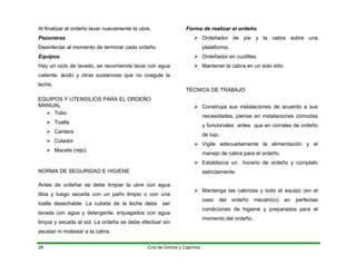 Al finalizar el ordeño lavar nuevamente la ubre.
Pezoneras
Desinfectar al momento de terminar cada ordeño.
Equipos
Hay un ciclo de lavado, se recomienda lavar con agua
caliente, ácido y otras sustancias que no coagule la
leche.
EQUIPOS Y UTENSILIOS PARA EL ORDEÑO
MANUAL
¾ Tobo
¾ Toalla
¾ Cantara
¾ Colador
¾ Macete (rejo)
NORMA DE SEGURIDAD E HIGIENE
Antes de ordeñar se debe limpiar la ubre con agua
tibia y luego secarla con un paño limpio o con una
toalla desechable. La cubeta de la leche debe ser
lavada con agua y detergente, enjuagados con agua
limpia y secada al sol. La ordeña se debe efectuar sin
asustar ni molestar a la cabra.
Forma de realizar el ordeño
¾ Ordeñador de pie y la cabra sobre una
plataforma.
¾ Ordeñador en cuclillas.
¾ Mantener la cabra en un solo sitio
TÉCNICA DE TRABAJO
¾ Construya sus instalaciones de acuerdo a sus
necesidades, piense en instalaciones cómodas
y funcionales antes que en corrales de ordeño
de lujo.
¾ Vigile adecuadamente la alimentación y el
manejo de cabra para el ordeño.
¾ Establezca un horario de ordeño y cúmplalo
estrictamente.
¾ Mantenga las cabrizas y todo el equipo (en el
caso del ordeño mecánico) en perfectas
condiciones de higiene y preparados para el
momento del ordeño.
Cría de Ovinos y Caprinos
28
 