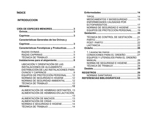 ÍNDICE
INTRODUCCION
CRÍA DE ESPECIES MENORES................................3
Ovinos.....................................................................3
Caprinos .................................................................3
Características Generales de los Ovinos y
Caprinos .................................................................3
Características Fenotípicas y Productivas..........3
RAZAS OVINAS...................................................3
RAZAS CAPRINAS..............................................5
TÉCNICA DE TRABAJO......................................8
Instalaciones para el alojamiento.........................8
UBICACIÓN Y ORIENTACIÓN DE LAS
INSTALACIONES DE ALOJAMIENTO ................8
DISTRIBUCIÓN DE LAS INSTALACIONES PARA
OVINOS Y CAPRINOS ........................................8
EQUIPOS DE PROTECCIÓN PERSONAL........12
NORMAS DE SEGURIDAD E HIGIENE ............12
NORMAS DE SEGURIDAD AMBIENTAL..........12
TÉCNICA DE TRABAJO....................................12
Alimento ...............................................................12
ALIMENTACIÓN DE HEMBRAS GESTANTES.13
ALIMENTACIÓN DE HEMBRAS EN LACTACIÓN
...........................................................................13
ALIMENTACIÓN DE MACHOS..........................13
ALIMENTACIÓN DE CRÍAS ..............................14
NORMAS E SEGURIDAD E HIGIENE...............14
TÉCNICA DE TRABAJO....................................14
Enfermedades ......................................................14
TIPOS.................................................................14
MEDICAMENTOS Y BIOSEGURIDAD ..............15
ENFERMEDADES CAUSADAS POR
ECTOPARÁSITOS.............................................17
NORMAS DE SEGURIDAD E HIGIENE ............19
EQUIPOS DE PROTECCIÓN PERSONAL........19
Gestación..............................................................20
TÉCNICA DE CONTROL DE GESTACIÓN .......21
PARTO...............................................................21
POST- PARTO...................................................22
LACTANCIA .......................................................22
Ordeño ..................................................................26
1. Lavarse las manos .........................................26
CONDICIONES PARA EL ORDEÑO .................27
EQUIPOS Y UTENSILIOS PARA EL ORDEÑO
MANUAL ............................................................28
NORMA DE SEGURIDAD E HIGIENE...............28
TÉCNICA DE TRABAJO ....................................28
Destete..................................................................29
REGISTROS .............................................................29
NORMAS SANITARIAS .....................................29
REFERENCIAS BIBLIOGRÁFICAS.........................33
 