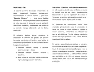 INTRODUCCIÓN
El presente cuaderno de estudio corresponde a la
salida ocupacional Productor Agropecuario,
específicamente al módulo técnico – productivo:
“Especies Menores” y tiene como finalidad
establecer los principios generales para la explotación
de estas especies de consumo humano, aplicando
indicaciones sanitarias y nutricionales, que garanticen
su correcto manejo, obteniendo así, la óptima
producción.
El sub-sector agrícola animal, representa la
explotación de animales de granjas que proveen
beneficios económicos al hombre, para facilitar la
comprensión y organización de este cuaderno se hará
la siguiente clasificación:
• Especies menores: Ovinos y caprinos,
porcinos, conejos y abejas
• Especies mayores: Bovinos, equinos y
bubalinos.
• Aves: pollos de engordes, gallinas ponedoras,
reproductoras y avicultura alternativa.
Los Ovinos y Caprinos serán tratados en conjunto
en este cuaderno, debido a sus similitudes en cuanto
al manejo que se les aplica, diferenciándose
básicamente en que la explotación de ovinos en
Venezuela se hace con la finalidad de producir carne y
en el caso del caprino la producción de leche.
En Venezuela las explotaciones ovinas están
orientadas principalmente hacia la producción de
carne con razas de origen africano y criadas de
manera extensiva, estimándose una población total
para el año 2000 de 776.654 cabezas, siendo los
estados de mayor población: Zulia, Falcón, Barinas,
Anzoátegui, Guárico, y Lara.
En cuanto a las explotaciones caprinas, se orientan a
la producción de leche con razas criollas, mejoradas a
través de la incorporación de razas Europeas y con un
sistema de explotación extensiva y mayormente para
economía de subsistencia. La población total estimada
para el año 2000 es de 1.129.149 cabezas, siendo los
estados Falcón, Lara y Zulia, los estados con mayor
producción.
 