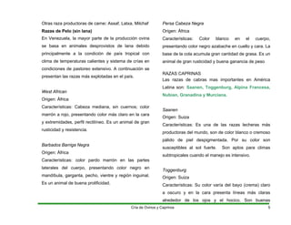 Otras raza productoras de carne: Assaf, Latxa, Milchaf
Razas de Pelo (sin lana)
En Venezuela, la mayor parte de la producción ovina
se basa en animales desprovistos de lana debido
principalmente a la condición de país tropical con
clima de temperaturas calientes y sistema de crías en
condiciones de pastoreo extensivo. A continuación se
presentan las razas más explotadas en el país.
West African
Origen: África
Características: Cabeza mediana, sin cuernos; color
marrón a rojo, presentando color más claro en la cara
y extremidades, perfil rectilíneo. Es un animal de gran
rusticidad y resistencia.
Barbados Barriga Negra
Origen: África
Características: color pardo marrón en las partes
laterales del cuerpo, presentando color negro en
mandíbula, garganta, pecho, vientre y región inguinal.
Es un animal de buena prolificidad.
Persa Cabeza Negra
Origen: África
Características: Color blanco en el cuerpo,
presentando color negro azabache en cuello y cara. La
base de la cola acumula gran cantidad de grasa. Es un
animal de gran rusticidad y buena ganancia de peso
RAZAS CAPRINAS
Las razas de cabras mas importantes en América
Latina son: Saanen, Toggenburg, Alpina Francesa,
Nubian, Granadina y Murciana.
Saanen
Origen: Suiza
Características: Es una de las razas lecheras más
productoras del mundo, son de color blanco o cremoso
pálido de piel despigmentada. Por su color son
susceptibles al sol fuerte. Son aptos para climas
subtropicales cuando el manejo es intensivo.
Toggenburg
Origen: Suiza
Características: Su color varía del bayo (crema) claro
a oscuro y en la cara presenta líneas más claras
alrededor de los ojos y el hocico. Son buenas
Cría de Ovinos y Caprinos 5
 