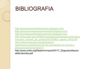 BIBLIOGRAFIA
http://especiesmenorestropenbos.blogspot.com/
http://produccionespeciesmenores09.blogspot.com/
http://tecnologosenespeciesmenores.blogspot.com/
http://www.dane.gov.co/files/investigaciones/agropecuario/sipsa
/insumos_factores_de_producci%C3%B3n_agosto_2012.pdf
http://www.minag.gob.pe/portal/sector-
agrario/pecuaria/situacion-de-las-actividades-de-crianza-y-
produccion/porcinos?start=1
http://www.unido.org/fileadmin/import/24117_DiagnsticoNacion
aldeColombia.pdf
 