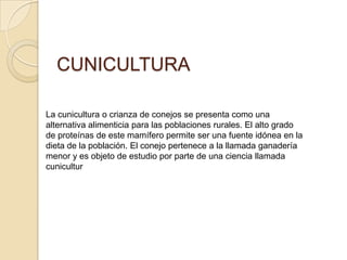 CUNICULTURA
La cunicultura o crianza de conejos se presenta como una
alternativa alimenticia para las poblaciones rurales. El alto grado
de proteínas de este mamífero permite ser una fuente idónea en la
dieta de la población. El conejo pertenece a la llamada ganadería
menor y es objeto de estudio por parte de una ciencia llamada
cunicultur
 