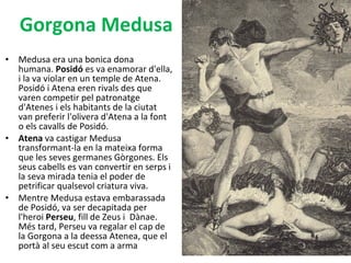 Medusa era una bonica dona humana.  Posidó  es va enamorar d'ella, i la va violar en un temple de Atena. Posidó i Atena eren rivals des que varen competir pel patronatge d'Atenes i els habitants de la ciutat van preferir l'olivera d'Atena a la font o els cavalls de Posidó. Atena  va castigar Medusa transformant-la en la mateixa forma que les seves germanes Gòrgones. Els seus cabells es van convertir en serps i la seva mirada tenia el poder de petrificar qualsevol criatura viva.  Mentre Medusa estava embarassada de Posidó, va ser decapitada per l'heroi  Perseu , fill de Zeus i  Dànae. Més tard, Perseu va regalar el cap de la Gorgona a la deessa Atenea, que el portà al seu escut com a arma Gorgona Medusa 